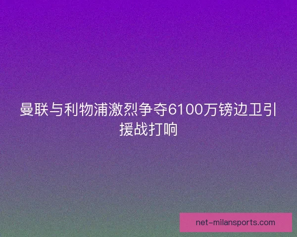 曼联与利物浦激烈争夺6100万镑边卫引援战打响