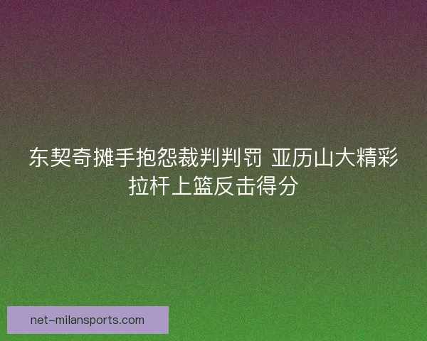 东契奇摊手抱怨裁判判罚 亚历山大精彩拉杆上篮反击得分