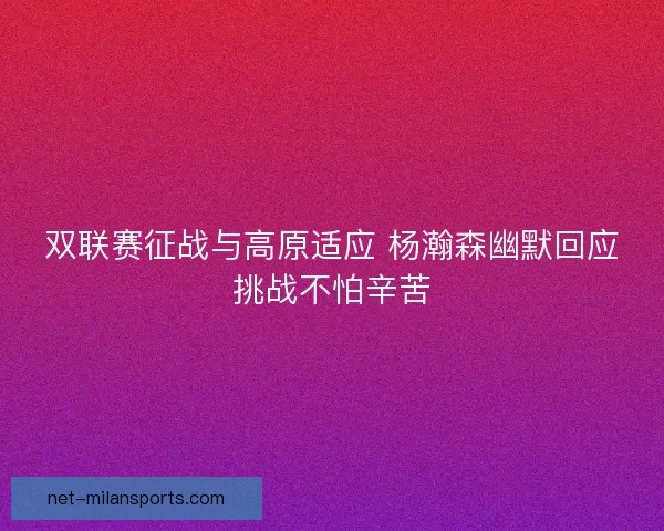 双联赛征战与高原适应 杨瀚森幽默回应挑战不怕辛苦