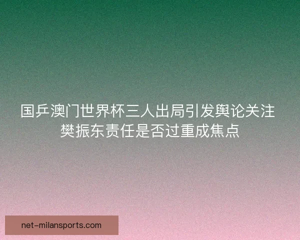 国乒澳门世界杯三人出局引发舆论关注 樊振东责任是否过重成焦点