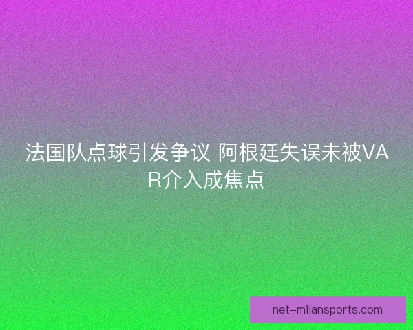 法国队点球引发争议 阿根廷失误未被VAR介入成焦点