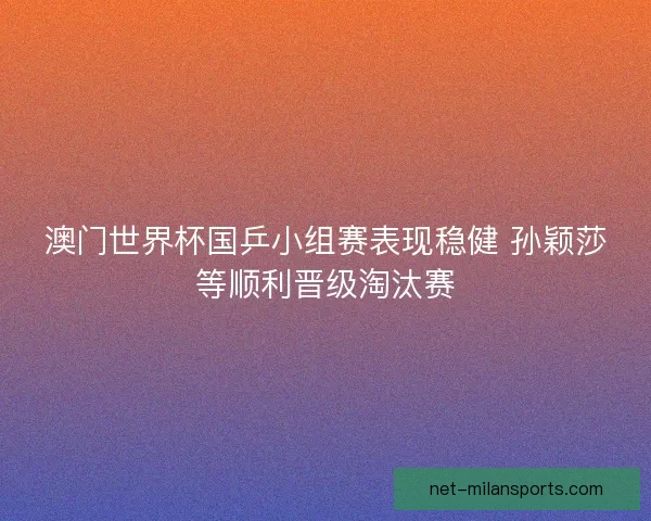 澳门世界杯国乒小组赛表现稳健 孙颖莎等顺利晋级淘汰赛