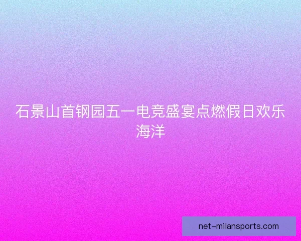 石景山首钢园五一电竞盛宴点燃假日欢乐海洋