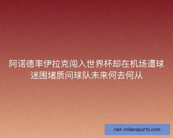 阿诺德率伊拉克闯入世界杯却在机场遭球迷围堵质问球队未来何去何从