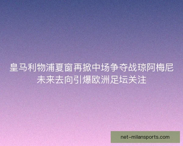 皇马利物浦夏窗再掀中场争夺战琼阿梅尼未来去向引爆欧洲足坛关注