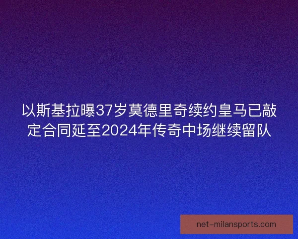 以斯基拉曝37岁莫德里奇续约皇马已敲定合同延至2024年传奇中场继续留队