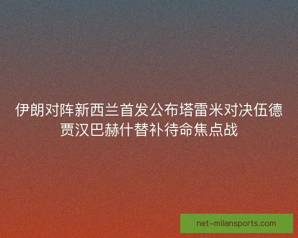 伊朗对阵新西兰首发公布塔雷米对决伍德贾汉巴赫什替补待命焦点战 伊朗对阵新西兰首发公布塔雷米对决伍德贾汉巴赫什替补待命焦点战